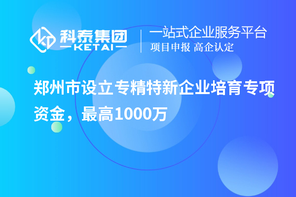 郑州市设立专精特新企业培育专项资金，最高1000万
