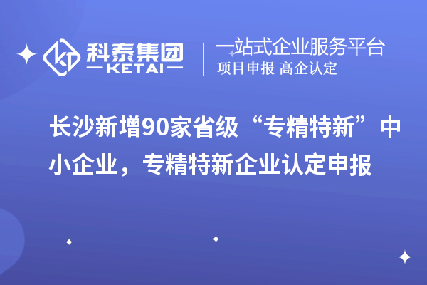 长沙新增90家省级“专精特新”中小企业，专精特新企业认定申报