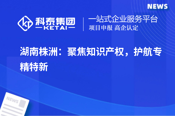 湖南株洲：聚焦知识产权，护航专精特新