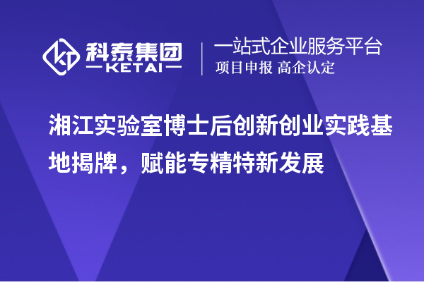 湘江实验室博士后创新创业实践基地揭牌，赋能专精特新发展