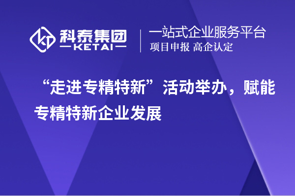 “走进专精特新”活动举办，赋能专精特新企业发展