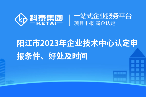 阳江市2023年企业技术中心认定申报条件、好处及时间