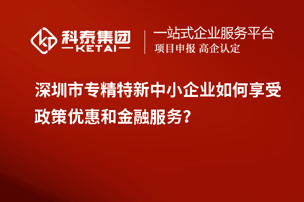 深圳市专精特新中小企业如何享受政策优惠和金融服务？