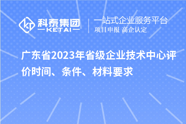 广东省2023年省级企业技术中心评价时间、条件、材料要求