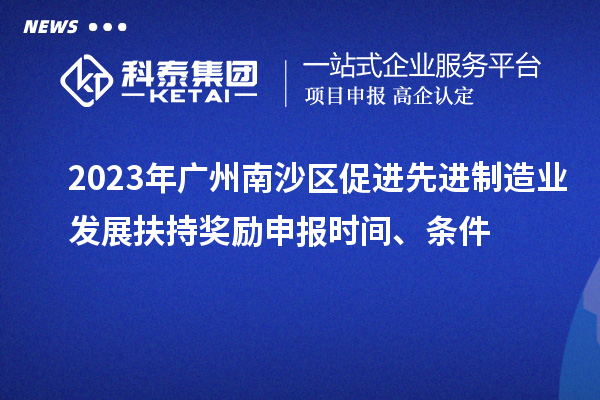 2023年广州南沙区促进先进制造业发展扶持奖励申报时间、条件