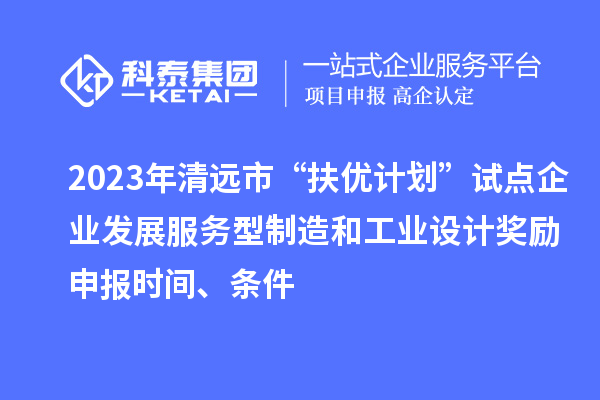 2023年清远市“扶优计划”试点企业发展服务型制造和工业设计奖励申报时间、条件
