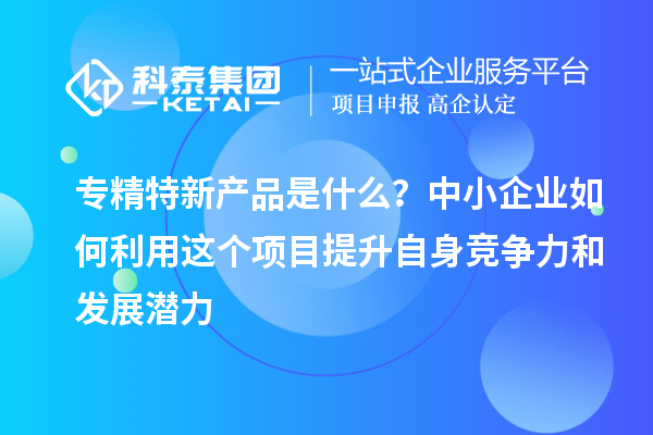 专精特新产品是什么？中小企业如何利用这个项目提升自身竞争力和发展潜力