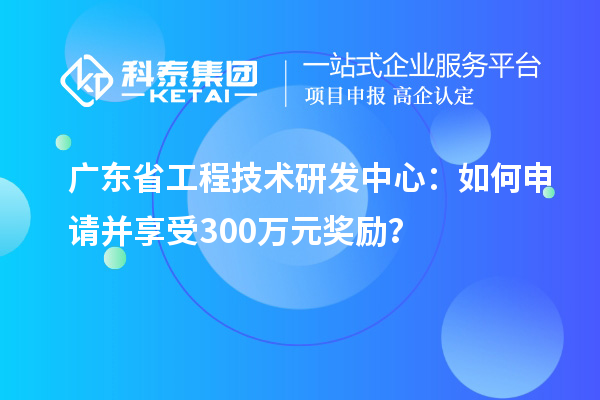 广东省工程技术研发中心：如何申请并享受300万元奖励？