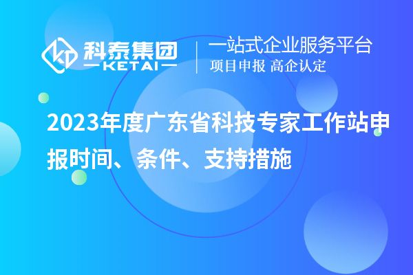 2023年度广东省科技专家工作站申报时间、条件、扶持措施