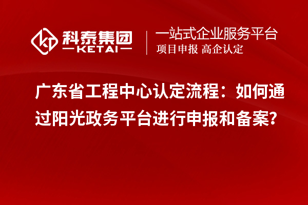 广东省工程中心认定流程：如何通过阳光政务平台进行申报和备案？
