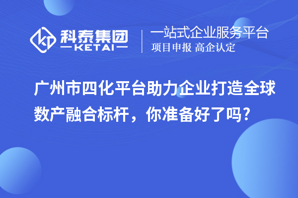 广州市四化平台助力企业打造全球数产融合标杆，你准备好了吗?