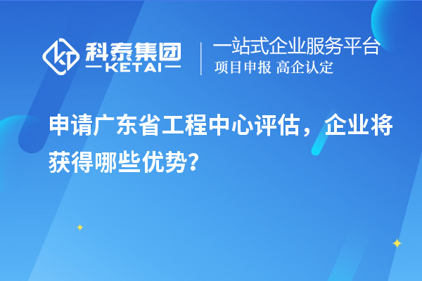 申请广东省工程中心评估，企业将获得哪些优势？