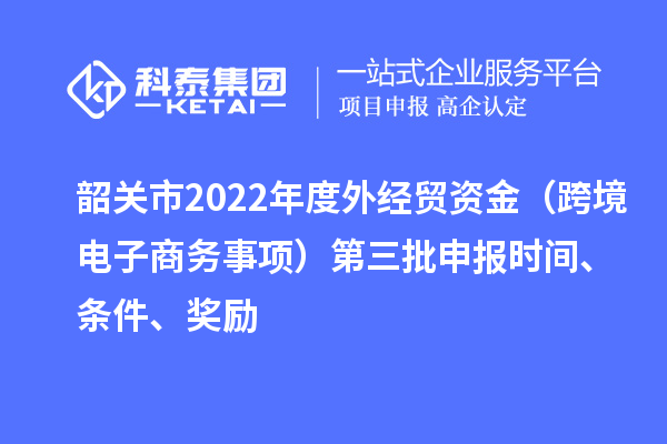 韶关市2022年度外经贸资金（跨境电子商务事项）第三批申报时间、条件、奖励