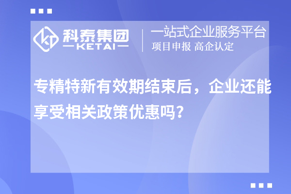 专精特新有效期结束后，企业还能享受相关政策优惠吗？