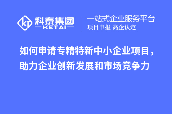 如何申请专精特新中小企业项目，助力企业创新发展和市场竞争力