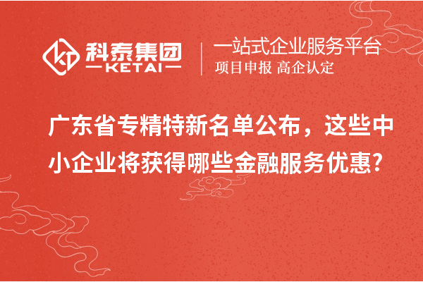 广东省专精特新名单公布，这些中小企业将获得哪些金融服务优惠?