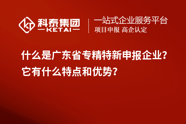 什么是广东省专精特新申报企业？它有什么特点和优势？