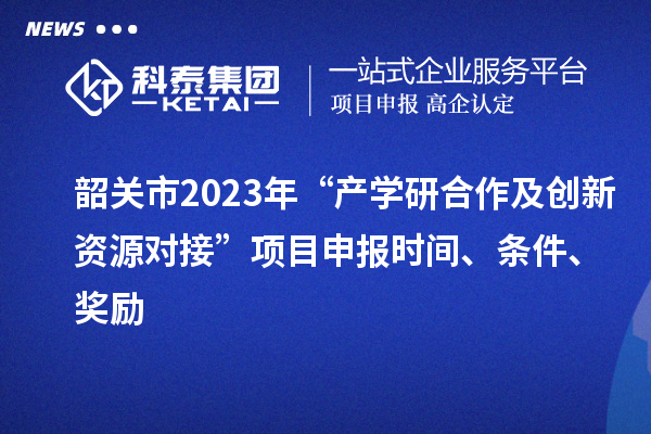 韶关市2023年“产学研合作及创新资源对接”项目申报时间、条件、奖励