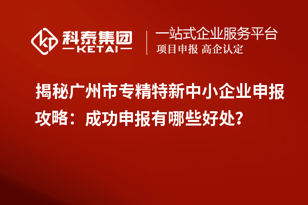 揭秘广州市专精特新中小企业申报攻略：成功申报有哪些好处？