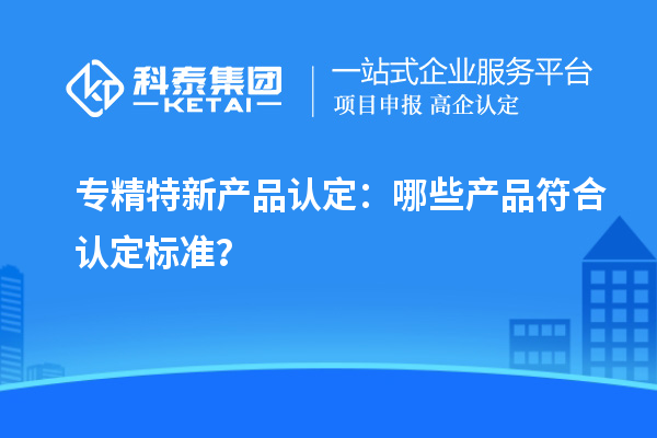 专精特新产品认定：哪些产品符合认定标准？