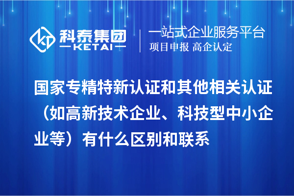 国家专精特新认证和其他相关认证（如高新技术企业、科技型中小企业等）有什么区别和联系