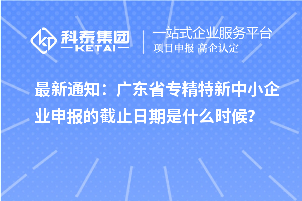最新通知：广东省<a href=http://www.1ys1w.cn/fuwu/zhuanjingtexin.html target=_blank class=infotextkey>专精特新中小企业</a>申报的截止日期是什么时候？