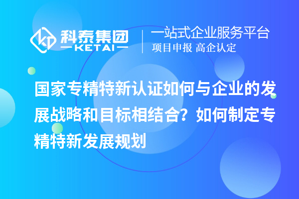 国家专精特新认证如何与企业的发展战略和目标相结合？如何制定专精特新发展规划