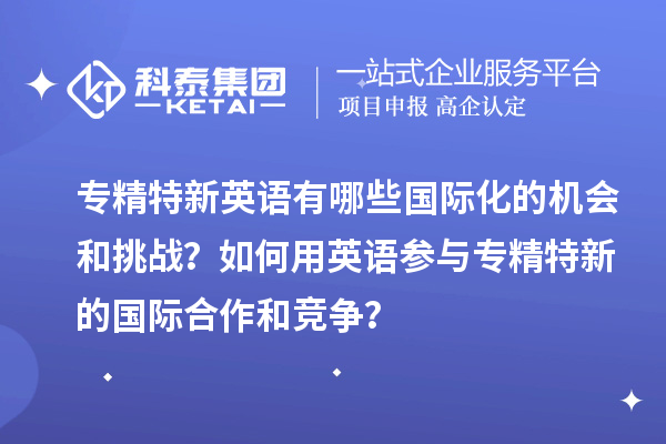 专精特新英语有哪些国际化的机会和挑战？如何用英语参与专精特新的国际合作和竞争？