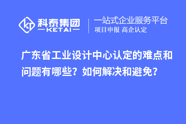 广东省工业设计中心认定的难点和问题有哪些？如何解决和避免？
