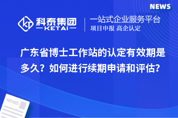 广东省博士工作站的认定有效期是多久？如何进行续期申请和评估？