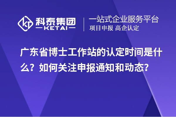 广东省博士工作站的认定时间是什么？如何关注申报通知和动态？