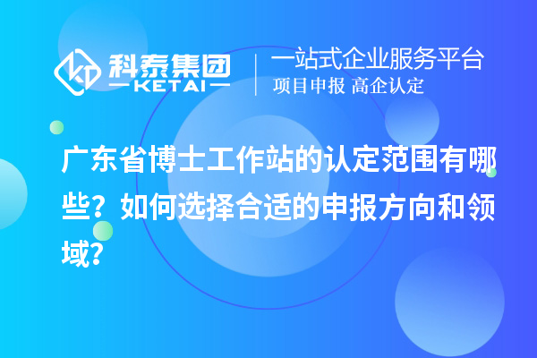 广东省博士工作站的认定范围有哪些？如何选择合适的申报方向和领域？