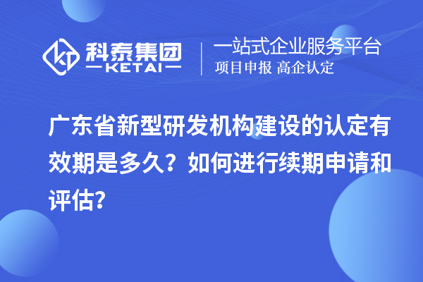广东省新型研发机构建设的认定有效期是多久？如何进行续期申请和评估？