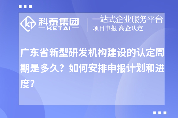 广东省新型研发机构建设的认定周期是多久？如何安排申报计划和进度？