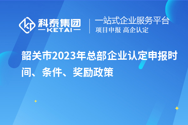 韶关市2023年总部企业认定申报时间、条件、奖励政策