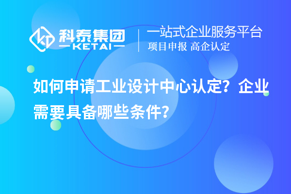 如何申请工业设计中心认定？企业需要具备哪些条件？