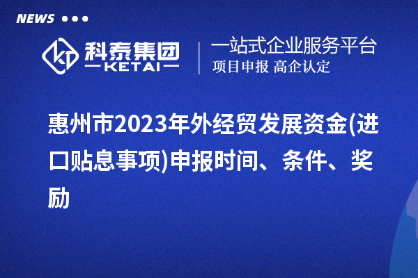 惠州市2023年外经贸发展资金(进口贴息事项)申报时间、条件、奖励