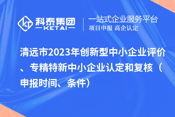 清远市2023年创新型中小企业评价、专精特新中小企业认定和复核（申报时间、条件）