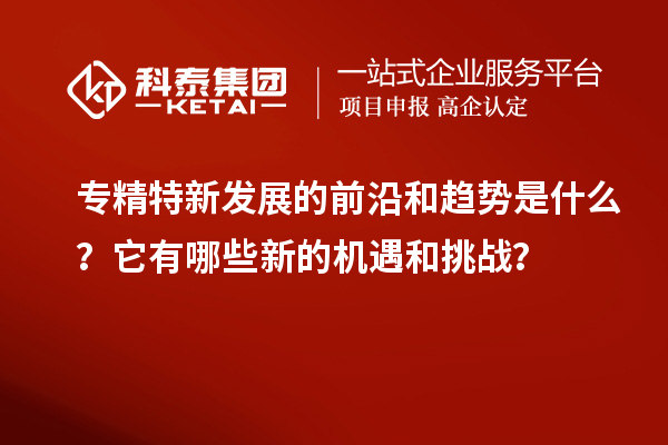 专精特新发展的前沿和趋势是什么？它有哪些新的机遇和挑战？