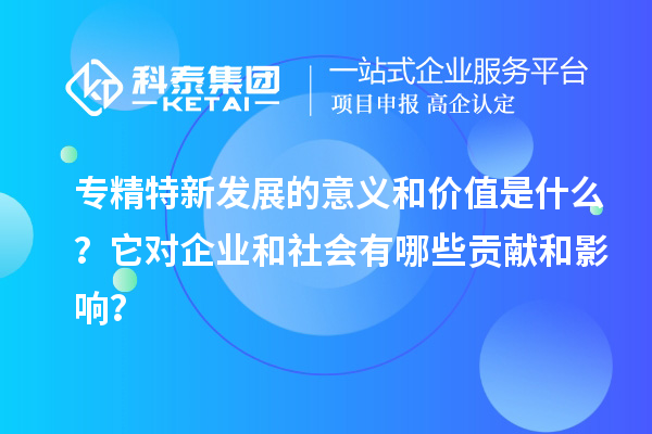 专精特新发展的意义和价值是什么？它对企业和社会有哪些贡献和影响？