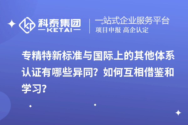 专精特新标准与国际上的其他体系认证有哪些异同？如何互相借鉴和学习？