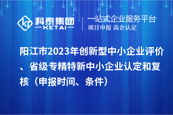 阳江市2023年创新型中小企业评价、省级专精特新中小企业认定和复核（申报时间、条件）