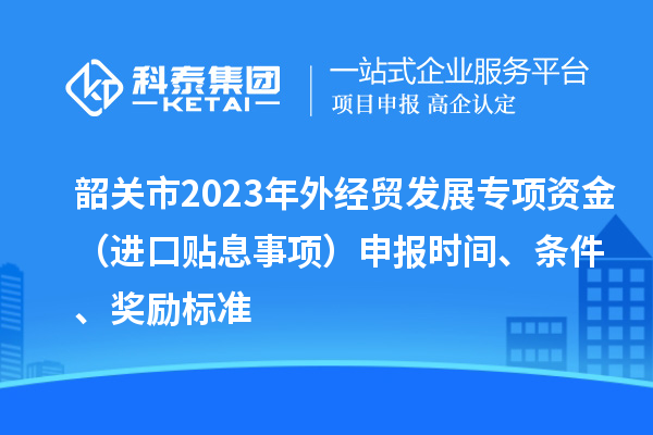 韶关市2023年外经贸发展专项资金（进口贴息事项）申报时间、条件、奖励标准