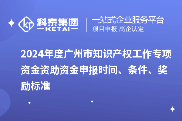2024年度广州市知识产权工作专项资金资助资金申报时间、条件、奖励标准
