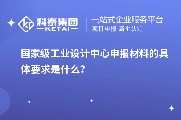 国家级工业设计中心申报材料的具体要求是什么？