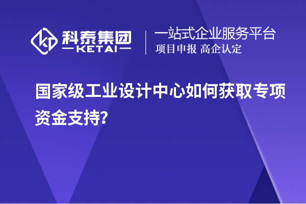 国家级工业设计中心如何获取专项资金支持？