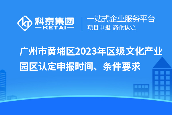 广州市黄埔区2023年区级文化产业园区认定申报时间、条件要求