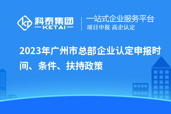 2023年广州市总部企业认定申报时间、条件、扶持政策
