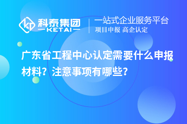 广东省工程中心认定需要什么申报材料？注意事项有哪些？