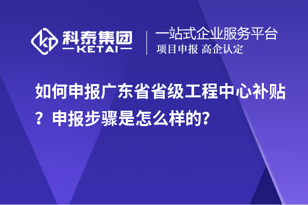 如何申报广东省省级工程中心补贴？申报步骤是怎么样的？